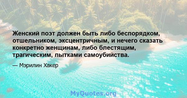 Женский поэт должен быть либо беспорядком, отшельником, эксцентричным, и нечего сказать конкретно женщинам, либо блестящим, трагическим, пытками самоубийства.