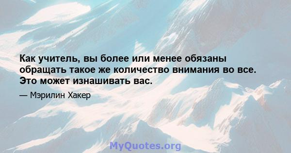 Как учитель, вы более или менее обязаны обращать такое же количество внимания во все. Это может изнашивать вас.