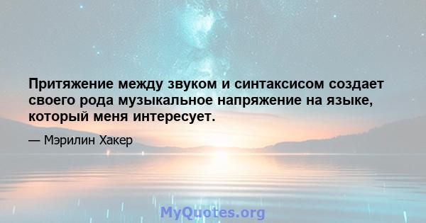 Притяжение между звуком и синтаксисом создает своего рода музыкальное напряжение на языке, который меня интересует.