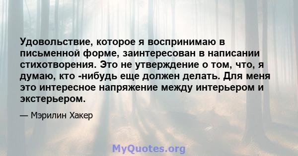 Удовольствие, которое я воспринимаю в письменной форме, заинтересован в написании стихотворения. Это не утверждение о том, что, я думаю, кто -нибудь еще должен делать. Для меня это интересное напряжение между интерьером 