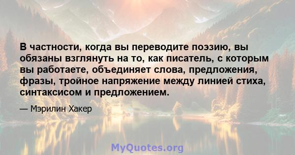 В частности, когда вы переводите поэзию, вы обязаны взглянуть на то, как писатель, с которым вы работаете, объединяет слова, предложения, фразы, тройное напряжение между линией стиха, синтаксисом и предложением.