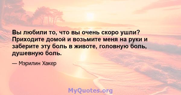 Вы любили то, что вы очень скоро ушли? Приходите домой и возьмите меня на руки и заберите эту боль в животе, головную боль, душевную боль.