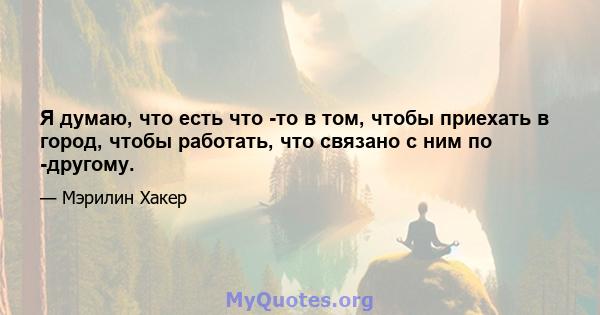 Я думаю, что есть что -то в том, чтобы приехать в город, чтобы работать, что связано с ним по -другому.