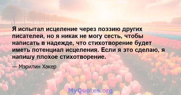 Я испытал исцеление через поэзию других писателей, но я никак не могу сесть, чтобы написать в надежде, что стихотворение будет иметь потенциал исцеления. Если я это сделаю, я напишу плохое стихотворение.