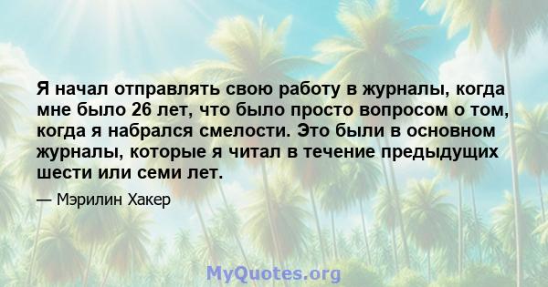 Я начал отправлять свою работу в журналы, когда мне было 26 лет, что было просто вопросом о том, когда я набрался смелости. Это были в основном журналы, которые я читал в течение предыдущих шести или семи лет.