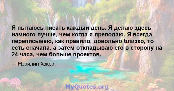 Я пытаюсь писать каждый день. Я делаю здесь намного лучше, чем когда я преподаю. Я всегда переписываю, как правило, довольно близко, то есть сначала, а затем откладываю его в сторону на 24 часа, чем больше проектов.