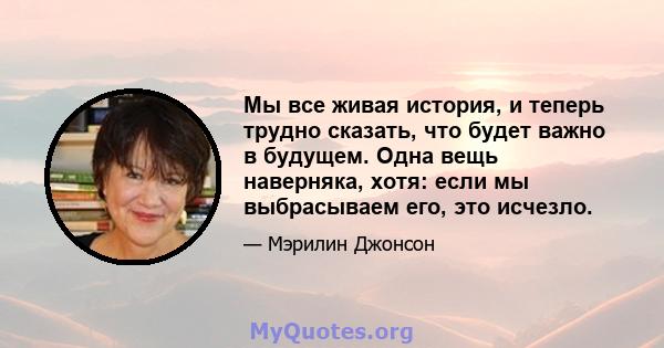 Мы все живая история, и теперь трудно сказать, что будет важно в будущем. Одна вещь наверняка, хотя: если мы выбрасываем его, это исчезло.