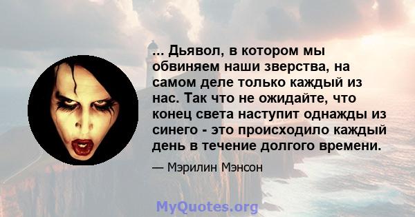 ... Дьявол, в котором мы обвиняем наши зверства, на самом деле только каждый из нас. Так что не ожидайте, что конец света наступит однажды из синего - это происходило каждый день в течение долгого времени.