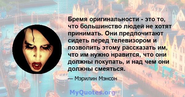 Бремя оригинальности - это то, что большинство людей не хотят принимать. Они предпочитают сидеть перед телевизором и позволить этому рассказать им, что им нужно нравится, что они должны покупать, и над чем они должны