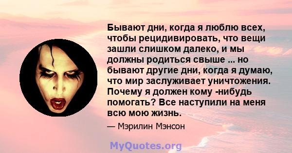 Бывают дни, когда я люблю всех, чтобы рецидивировать, что вещи зашли слишком далеко, и мы должны родиться свыше ... но бывают другие дни, когда я думаю, что мир заслуживает уничтожения. Почему я должен кому -нибудь