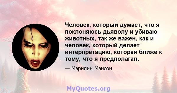 Человек, который думает, что я поклоняюсь дьяволу и убиваю животных, так же важен, как и человек, который делает интерпретацию, которая ближе к тому, что я предполагал.