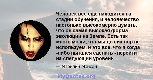 Человек все еще находится на стадии обучения, и человечество настолько высокомерно думать, что он самая высокая форма эволюции на Земле. Есть так много мозга, что мы до сих пор не используем, и это все, что я когда