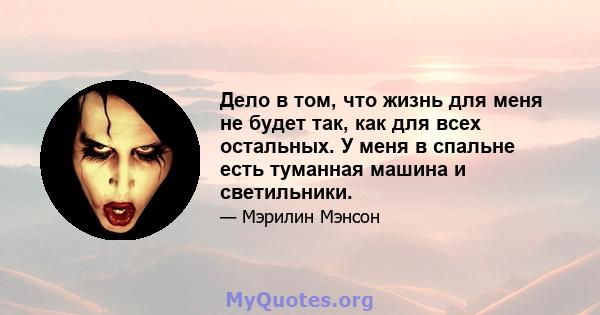 Дело в том, что жизнь для меня не будет так, как для всех остальных. У меня в спальне есть туманная машина и светильники.