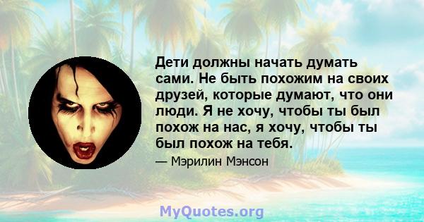 Дети должны начать думать сами. Не быть похожим на своих друзей, которые думают, что они люди. Я не хочу, чтобы ты был похож на нас, я хочу, чтобы ты был похож на тебя.