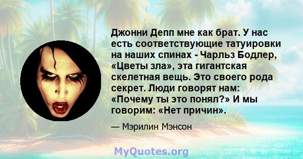 Джонни Депп мне как брат. У нас есть соответствующие татуировки на наших спинах - Чарльз Бодлер, «Цветы зла», эта гигантская скелетная вещь. Это своего рода секрет. Люди говорят нам: «Почему ты это понял?» И мы говорим: 