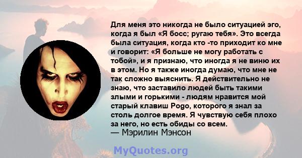 Для меня это никогда не было ситуацией эго, когда я был «Я босс; ругаю тебя». Это всегда была ситуация, когда кто -то приходит ко мне и говорит: «Я больше не могу работать с тобой», и я признаю, что иногда я не виню их