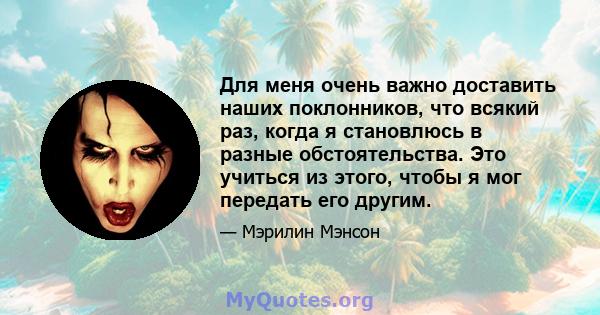 Для меня очень важно доставить наших поклонников, что всякий раз, когда я становлюсь в разные обстоятельства. Это учиться из этого, чтобы я мог передать его другим.