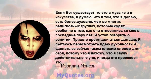 Если Бог существует, то это в музыке и в искусстве, я думаю, что в том, что я делаю, есть более духовно, чем во многих религиозных группах, которые судят, особенно в том, как они относились ко мне в последние пару лет.