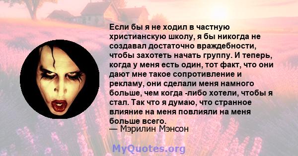 Если бы я не ходил в частную христианскую школу, я бы никогда не создавал достаточно враждебности, чтобы захотеть начать группу. И теперь, когда у меня есть один, тот факт, что они дают мне такое сопротивление и