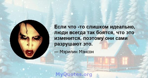 Если что -то слишком идеально, люди всегда так боятся, что это изменится, поэтому они сами разрушают это.