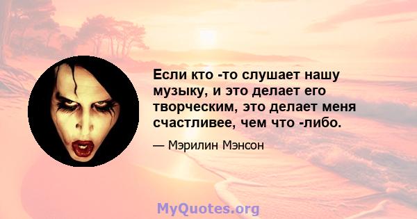 Если кто -то слушает нашу музыку, и это делает его творческим, это делает меня счастливее, чем что -либо.