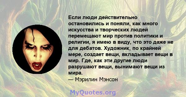 Если люди действительно остановились и поняли, как много искусства и творческих людей перемещают мир против политики и религии, я имею в виду, что это даже не для дебатов. Художник, по крайней мере, создает вещи,