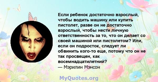 Если ребенок достаточно взрослый, чтобы водить машину или купить пистолет, разве он не достаточно взрослый, чтобы нести личную ответственность за то, что он делает со своей машиной или пистолетом? Или, если он