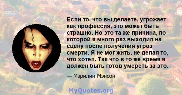 Если то, что вы делаете, угрожает как профессия, это может быть страшно. Но это та же причина, по которой я много раз выходил на сцену после получения угроз смерти. Я не мог жить, не делая то, что хотел. Так что в то же 