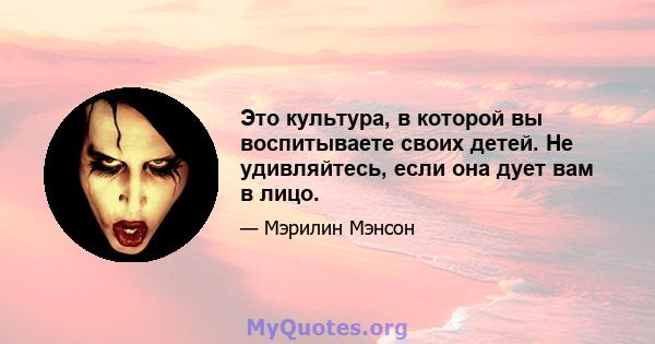 Это культура, в которой вы воспитываете своих детей. Не удивляйтесь, если она дует вам в лицо.