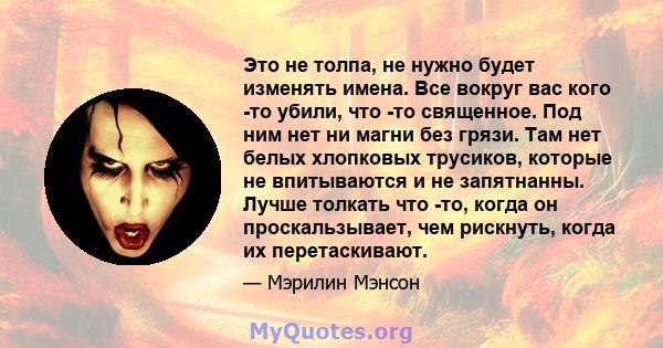 Это не толпа, не нужно будет изменять имена. Все вокруг вас кого -то убили, что -то священное. Под ним нет ни магни без грязи. Там нет белых хлопковых трусиков, которые не впитываются и не запятнанны. Лучше толкать что