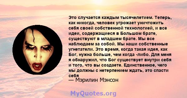 Это случается каждым тысячелетием. Теперь, как никогда, человек угрожает уничтожить себя своей собственной технологией, и все идеи, содержащиеся в Большом брате, существуют в младшем брате. Мы все наблюдаем за собой. Мы 