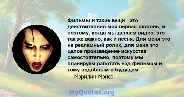 Фильмы и такие вещи - это действительно моя первая любовь, и, поэтому, когда мы делаем видео, это так же важно, как и песня. Для меня это не рекламный ролик, для меня это целое произведение искусства самостоятельно,