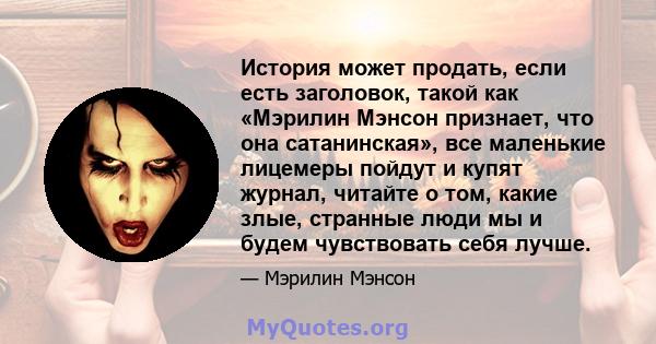 История может продать, если есть заголовок, такой как «Мэрилин Мэнсон признает, что она сатанинская», все маленькие лицемеры пойдут и купят журнал, читайте о том, какие злые, странные люди мы и будем чувствовать себя