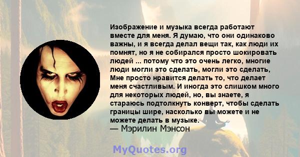 Изображение и музыка всегда работают вместе для меня. Я думаю, что они одинаково важны, и я всегда делал вещи так, как люди их помнят, но я не собирался просто шокировать людей ... потому что это очень легко, многие