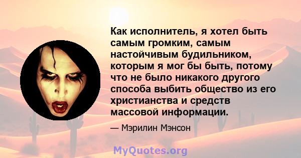 Как исполнитель, я хотел быть самым громким, самым настойчивым будильником, которым я мог бы быть, потому что не было никакого другого способа выбить общество из его христианства и средств массовой информации.