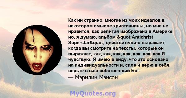 Как ни странно, многие из моих идеалов в некотором смысле христианины, но мне не нравится, как религия изображена в Америке, но, я думаю, альбом "Antichrist Superstar" действительно выражает, когда вы смотрите 