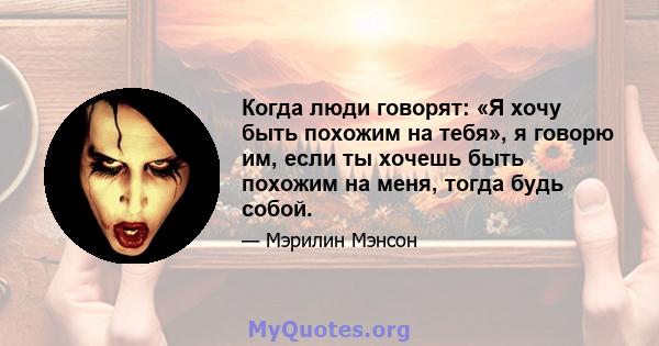 Когда люди говорят: «Я хочу быть похожим на тебя», я говорю им, если ты хочешь быть похожим на меня, тогда будь собой.