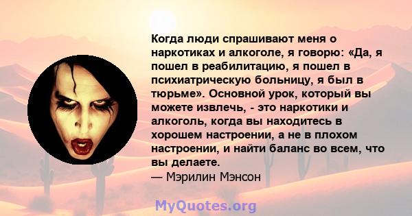 Когда люди спрашивают меня о наркотиках и алкоголе, я говорю: «Да, я пошел в реабилитацию, я пошел в психиатрическую больницу, я был в тюрьме». Основной урок, который вы можете извлечь, - это наркотики и алкоголь, когда 