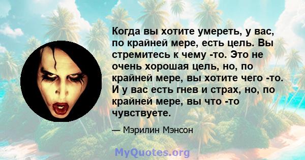 Когда вы хотите умереть, у вас, по крайней мере, есть цель. Вы стремитесь к чему -то. Это не очень хорошая цель, но, по крайней мере, вы хотите чего -то. И у вас есть гнев и страх, но, по крайней мере, вы что -то