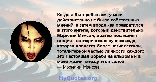 Когда я был ребенком, у меня действительно не было собственных мнений, а затем вроде как превратился в этого ангела, который действительно Мэрилин Мэнсон, а затем последняя стадия - антихристская суперзвезда, которая