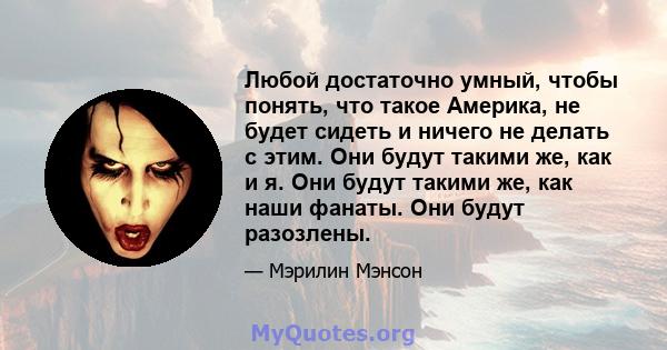 Любой достаточно умный, чтобы понять, что такое Америка, не будет сидеть и ничего не делать с этим. Они будут такими же, как и я. Они будут такими же, как наши фанаты. Они будут разозлены.