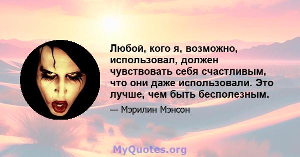 Любой, кого я, возможно, использовал, должен чувствовать себя счастливым, что они даже использовали. Это лучше, чем быть бесполезным.