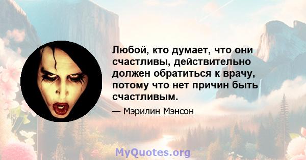 Любой, кто думает, что они счастливы, действительно должен обратиться к врачу, потому что нет причин быть счастливым.