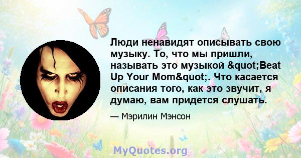 Люди ненавидят описывать свою музыку. То, что мы пришли, называть это музыкой "Beat Up Your Mom". Что касается описания того, как это звучит, я думаю, вам придется слушать.