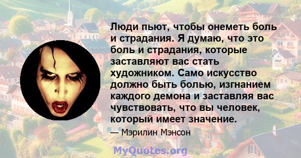 Люди пьют, чтобы онеметь боль и страдания. Я думаю, что это боль и страдания, которые заставляют вас стать художником. Само искусство должно быть болью, изгнанием каждого демона и заставляя вас чувствовать, что вы