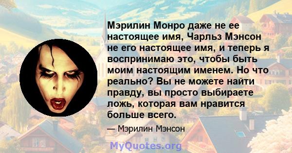 Мэрилин Монро даже не ее настоящее имя, Чарльз Мэнсон не его настоящее имя, и теперь я воспринимаю это, чтобы быть моим настоящим именем. Но что реально? Вы не можете найти правду, вы просто выбираете ложь, которая вам