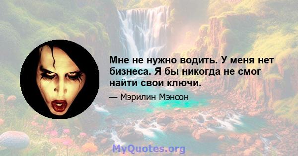 Мне не нужно водить. У меня нет бизнеса. Я бы никогда не смог найти свои ключи.