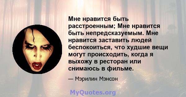 Мне нравится быть расстроенным; Мне нравится быть непредсказуемым. Мне нравится заставить людей беспокоиться, что худшие вещи могут происходить, когда я выхожу в ресторан или снимаюсь в фильме.