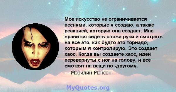 Мое искусство не ограничивается песнями, которые я создаю, а также реакцией, которую она создает. Мне нравится сидеть сложа руки и смотреть на все это, как будто это торнадо, которым я контролирую. Это создает хаос.