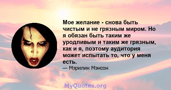 Мое желание - снова быть чистым и не грязным миром. Но я обязан быть таким же уродливым и таким же грязным, как и я, поэтому аудитория может испытать то, что у меня есть.